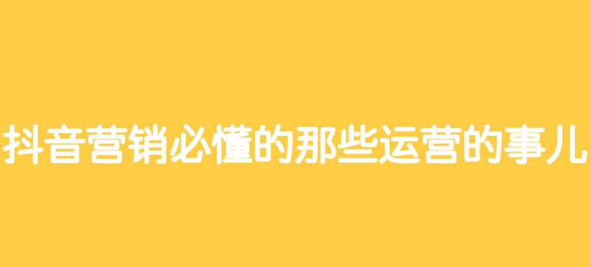 抖音营销必懂的那些运营的事儿